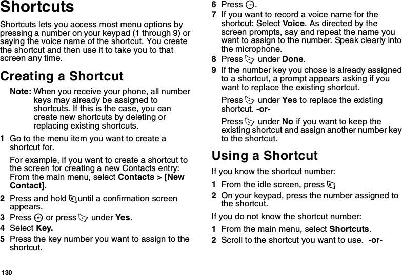 130ShortcutsShortcuts lets you access most menu options by pressing a number on your keypad (1 through 9) or saying the voice name of the shortcut. You create the shortcut and then use it to take you to that screen any time.Creating a ShortcutNote: When you receive your phone, all number keys may already be assigned to shortcuts. If this is the case, you can create new shortcuts by deleting or replacing existing shortcuts.1Go to the menu item you want to create a shortcut for.For example, if you want to create a shortcut to the screen for creating a new Contacts entry: From the main menu, select Contacts &gt; [New Contact].2Press and hold m until a confirmation screen appears.3Press O or press A  under Yes.4Select Key.5Press the key number you want to assign to the shortcut.6Press O.7If you want to record a voice name for the shortcut: Select Vo ic e. As directed by the screen prompts, say and repeat the name you want to assign to the number. Speak clearly into the microphone.8Press A  under Done.9If the number key you chose is already assigned to a shortcut, a prompt appears asking if you want to replace the existing shortcut. Press A  under Yes to replace the existing shortcut. -or-Press A  under No if you want to keep the existing shortcut and assign another number key to the shortcut.Using a ShortcutIf you know the shortcut number:1From the idle screen, press m.2On your keypad, press the number assigned to the shortcut.If you do not know the shortcut number:1From the main menu, select Shortcuts.2Scroll to the shortcut you want to use.  -or-