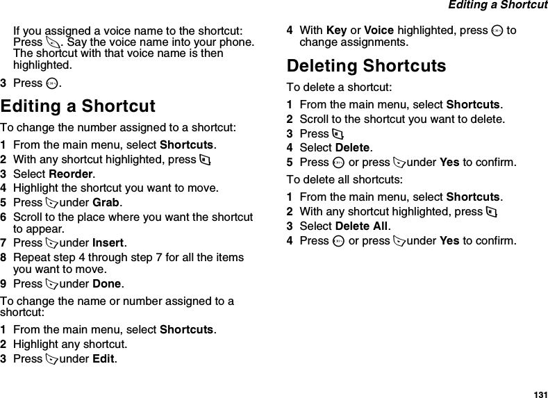 131 Editing a ShortcutIf you assigned a voice name to the shortcut: Press t. Say the voice name into your phone. The shortcut with that voice name is then highlighted.3Press O.Editing a ShortcutTo change the number assigned to a shortcut:1From the main menu, select Shortcuts.2With any shortcut highlighted, press m.3Select Reorder.4Highlight the shortcut you want to move.5Press A under Grab.6Scroll to the place where you want the shortcut to appear.7Press A under Insert.8Repeat step 4 through step 7 for all the items you want to move.9Press A under Done.To change the name or number assigned to a shortcut:1From the main menu, select Shortcuts.2Highlight any shortcut.3Press A under Edit.4With Key or Voice highlighted, press O to change assignments.Deleting ShortcutsTo delete a shortcut:1From the main menu, select Shortcuts.2Scroll to the shortcut you want to delete.3Press m.4Select Delete.5Press O or press A under Yes to confirm.To delete all shortcuts:1From the main menu, select Shortcuts.2With any shortcut highlighted, press m.3Select Delete All.4Press O or press A under Yes to confirm.