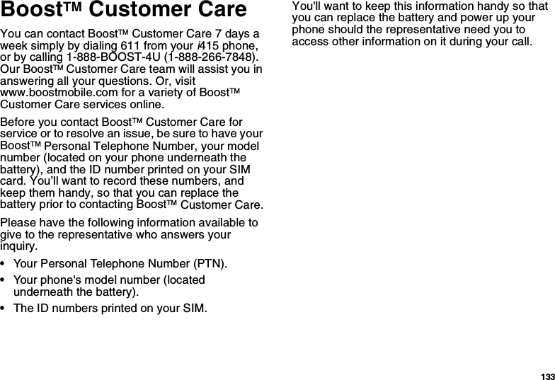 133BoostTM Customer CareYou can contact BoostTM Customer Care 7 days a week simply by dialing 611 from your i415 phone, or by calling 1-888-BOOST-4U (1-888-266-7848). Our BoostTM Customer Care team will assist you in answering all your questions. Or, visit www.boostmobile.com for a variety of BoostTM Customer Care services online.Before you contact BoostTM Customer Care for service or to resolve an issue, be sure to have your BoostTM Personal Telephone Number, your model number (located on your phone underneath the battery), and the ID number printed on your SIM card. You’ll want to record these numbers, and keep them handy, so that you can replace the battery prior to contacting BoostTM Customer Care.Please have the following information available to give to the representative who answers your inquiry.•Your Personal Telephone Number (PTN).•Your phone&apos;s model number (located underneath the battery).•The ID numbers printed on your SIM.You&apos;ll want to keep this information handy so that you can replace the battery and power up your phone should the representative need you to access other information on it during your call.