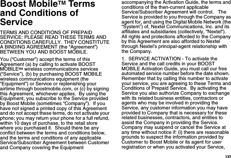 137Boost MobileTM Terms and Conditions of ServiceTERMS AND CONDITIONS OF PREPAID SERVICE: PLEASE READ THESE TERMS AND CONDITIONS CAREFULLY.  THEY CONSTITUTE A BINDING AGREEMENT (the “Agreement”) BETWEEN YOU AND BOOST MOBILE.You (“Customer”) accept the terms of this Agreement (a) by calling to activate BOOST MOBILESM wireless communications services (“Service”), (b) by purchasing BOOST MOBILE wireless communications equipment (the “Equipment”) or Service or replenishing your airtime through boostmobile.com, or (c) by signing this Agreement, whichever applies.  By using the Equipment, you subscribe to the Service provided by Boost Mobile (sometimes “Company”).  If you have not signed a printed copy of this Agreement and do not accept these terms, do not activate your phone; you may return your phone for a full refund, within 10 days of purchase, to the retail store where you purchased it.  Should there be any conflict between the terms and conditions below, and the terms and conditions of any applicable Service/Subscriber Agreement between Customer and Company covering the Equipment accompanying the Activation Guide, the terms and conditions of the then-current applicable Service/Subscriber Agreement will control.   The Service is provided to you through the Company as agent for, and using the Digital Mobile Network (the “System”) of, Nextel Communications, Inc. and its affiliates and subsidiaries (collectively, “Nextel”).  All rights and protections afforded to the Company by this Agreement are also afforded to Nextel through Nextel’s principal-agent relationship with the Company. 1.  SERVICE ACTIVATION - To activate the Service and the call credits in your BOOST MOBILE Activation Guide, you must call our free automated service number before the date shown.  Remember that by calling this number to activate your service, you are agreeing to these Terms and Conditions of Prepaid Service.  By activating the Service you also authorize Company to exchange with its related business entities, contractors or agents who may be involved in providing the Service, any customer information you may have provided to Company that is necessary for these related businesses, contractors, and entities to assist the Company in providing the Service. Company may suspend or cancel the Service at any time without notice if: (i) there are reasonable grounds to suspect the information provided by Customer to Boost Mobile or its agent for user registration or when you activated your Service, 