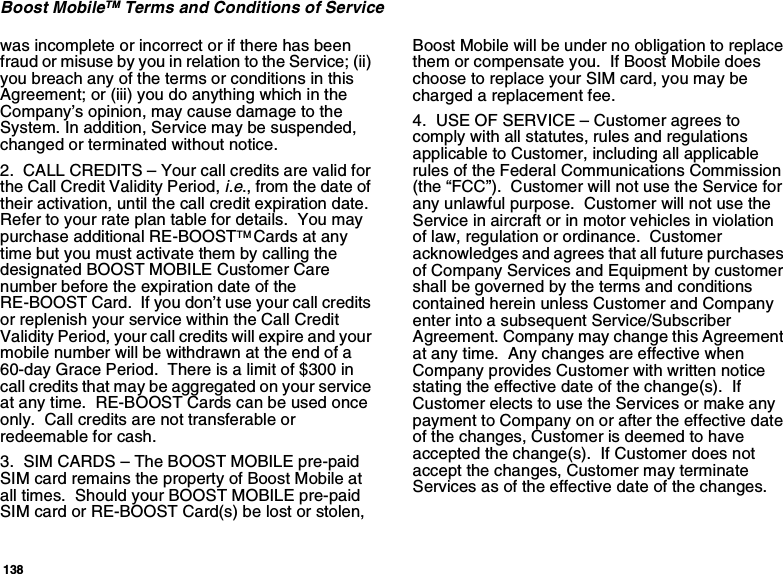 138Boost MobileTM Terms and Conditions of Servicewas incomplete or incorrect or if there has been fraud or misuse by you in relation to the Service; (ii) you breach any of the terms or conditions in this Agreement; or (iii) you do anything which in the Company’s opinion, may cause damage to the System. In addition, Service may be suspended, changed or terminated without notice.2.  CALL CREDITS – Your call credits are valid for the Call Credit Validity Period, i.e., from the date of their activation, until the call credit expiration date. Refer to your rate plan table for details.  You may purchase additional RE-BOOSTTM Cards at any time but you must activate them by calling the designated BOOST MOBILE Customer Care number before the expiration date of the RE-BOOST Card.  If you don’t use your call credits or replenish your service within the Call Credit Validity Period, your call credits will expire and your mobile number will be withdrawn at the end of a 60-day Grace Period.  There is a limit of $300 in call credits that may be aggregated on your service at any time.  RE-BOOST Cards can be used once only.  Call credits are not transferable or redeemable for cash.3.  SIM CARDS – The BOOST MOBILE pre-paid SIM card remains the property of Boost Mobile at all times.  Should your BOOST MOBILE pre-paid SIM card or RE-BOOST Card(s) be lost or stolen, Boost Mobile will be under no obligation to replace them or compensate you.  If Boost Mobile does choose to replace your SIM card, you may be charged a replacement fee.4.  USE OF SERVICE – Customer agrees to comply with all statutes, rules and regulations applicable to Customer, including all applicable rules of the Federal Communications Commission (the “FCC”).  Customer will not use the Service for any unlawful purpose.  Customer will not use the Service in aircraft or in motor vehicles in violation of law, regulation or ordinance.  Customer acknowledges and agrees that all future purchases of Company Services and Equipment by customer shall be governed by the terms and conditions contained herein unless Customer and Company enter into a subsequent Service/Subscriber Agreement. Company may change this Agreement at any time.  Any changes are effective when Company provides Customer with written notice stating the effective date of the change(s).  If Customer elects to use the Services or make any payment to Company on or after the effective date of the changes, Customer is deemed to have accepted the change(s).  If Customer does not accept the changes, Customer may terminate Services as of the effective date of the changes. 