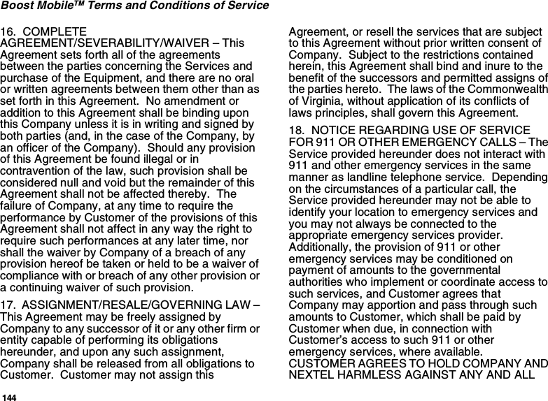 144Boost MobileTM Terms and Conditions of Service16.  COMPLETE AGREEMENT/SEVERABILITY/WAIVER – This Agreement sets forth all of the agreements between the parties concerning the Services and purchase of the Equipment, and there are no oral or written agreements between them other than as set forth in this Agreement.  No amendment or addition to this Agreement shall be binding upon this Company unless it is in writing and signed by both parties (and, in the case of the Company, by an officer of the Company).  Should any provision of this Agreement be found illegal or in contravention of the law, such provision shall be considered null and void but the remainder of this Agreement shall not be affected thereby.  The failure of Company, at any time to require the performance by Customer of the provisions of this Agreement shall not affect in any way the right to require such performances at any later time, nor shall the waiver by Company of a breach of any provision hereof be taken or held to be a waiver of compliance with or breach of any other provision or a continuing waiver of such provision.17.  ASSIGNMENT/RESALE/GOVERNING LAW – This Agreement may be freely assigned by Company to any successor of it or any other firm or entity capable of performing its obligations hereunder, and upon any such assignment, Company shall be released from all obligations to Customer.  Customer may not assign this Agreement, or resell the services that are subject to this Agreement without prior written consent of Company.  Subject to the restrictions contained herein, this Agreement shall bind and inure to the benefit of the successors and permitted assigns of the parties hereto.  The laws of the Commonwealth of Virginia, without application of its conflicts of laws principles, shall govern this Agreement.18.  NOTICE REGARDING USE OF SERVICE FOR 911 OR OTHER EMERGENCY CALLS – The Service provided hereunder does not interact with 911 and other emergency services in the same manner as landline telephone service.  Depending on the circumstances of a particular call, the Service provided hereunder may not be able to identify your location to emergency services and you may not always be connected to the appropriate emergency services provider.  Additionally, the provision of 911 or other emergency services may be conditioned on payment of amounts to the governmental authorities who implement or coordinate access to such services, and Customer agrees that Company may apportion and pass through such amounts to Customer, which shall be paid by Customer when due, in connection with Customer’s access to such 911 or other emergency services, where available.  CUSTOMER AGREES TO HOLD COMPANY AND NEXTEL HARMLESS AGAINST ANY AND ALL 