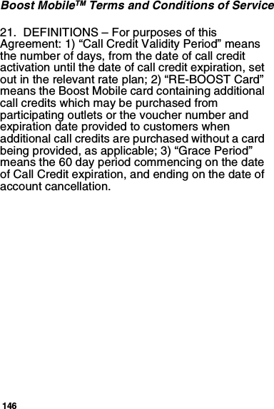 146Boost MobileTM Terms and Conditions of Service21.  DEFINITIONS – For purposes of this Agreement: 1) “Call Credit Validity Period” means the number of days, from the date of call credit activation until the date of call credit expiration, set out in the relevant rate plan; 2) “RE-BOOST Card” means the Boost Mobile card containing additional call credits which may be purchased from participating outlets or the voucher number and expiration date provided to customers when additional call credits are purchased without a card being provided, as applicable; 3) “Grace Period” means the 60 day period commencing on the date of Call Credit expiration, and ending on the date of account cancellation.