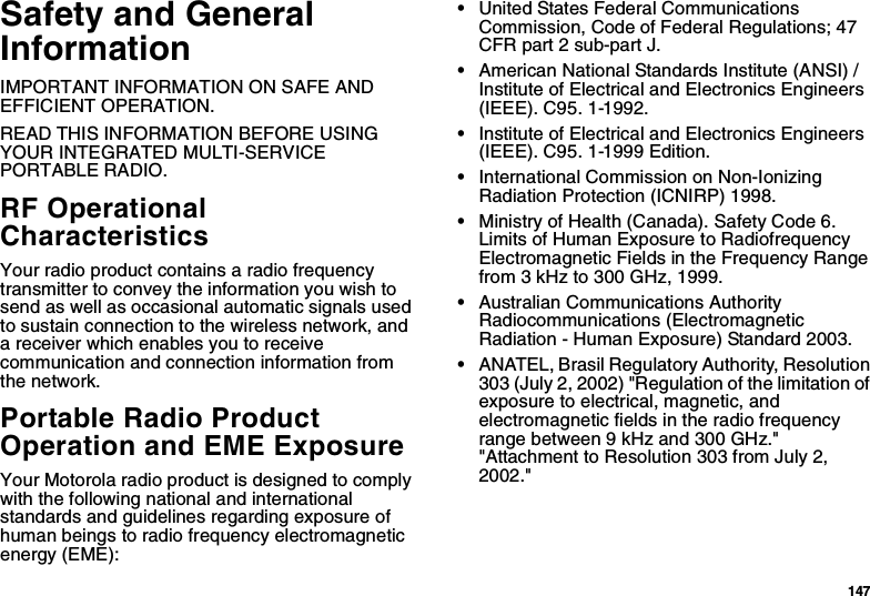 147Safety and General InformationIMPORTANT INFORMATION ON SAFE AND EFFICIENT OPERATION. READ THIS INFORMATION BEFORE USING YOUR INTEGRATED MULTI-SERVICE PORTABLE RADIO.RF Operational CharacteristicsYour radio product contains a radio frequency transmitter to convey the information you wish to send as well as occasional automatic signals used to sustain connection to the wireless network, and a receiver which enables you to receive communication and connection information from the network.Portable Radio Product Operation and EME ExposureYour Motorola radio product is designed to comply with the following national and international standards and guidelines regarding exposure of human beings to radio frequency electromagnetic energy (EME):•United States Federal Communications Commission, Code of Federal Regulations; 47 CFR part 2 sub-part J.•American National Standards Institute (ANSI) / Institute of Electrical and Electronics Engineers (IEEE). C95. 1-1992.•Institute of Electrical and Electronics Engineers (IEEE). C95. 1-1999 Edition.•International Commission on Non-Ionizing Radiation Protection (ICNIRP) 1998.•Ministry of Health (Canada). Safety Code 6. Limits of Human Exposure to Radiofrequency Electromagnetic Fields in the Frequency Range from 3 kHz to 300 GHz, 1999.•Australian Communications Authority Radiocommunications (Electromagnetic Radiation - Human Exposure) Standard 2003.•ANATEL, Brasil Regulatory Authority, Resolution 303 (July 2, 2002) &quot;Regulation of the limitation of exposure to electrical, magnetic, and electromagnetic fields in the radio frequency range between 9 kHz and 300 GHz.&quot; &quot;Attachment to Resolution 303 from July 2, 2002.&quot; 
