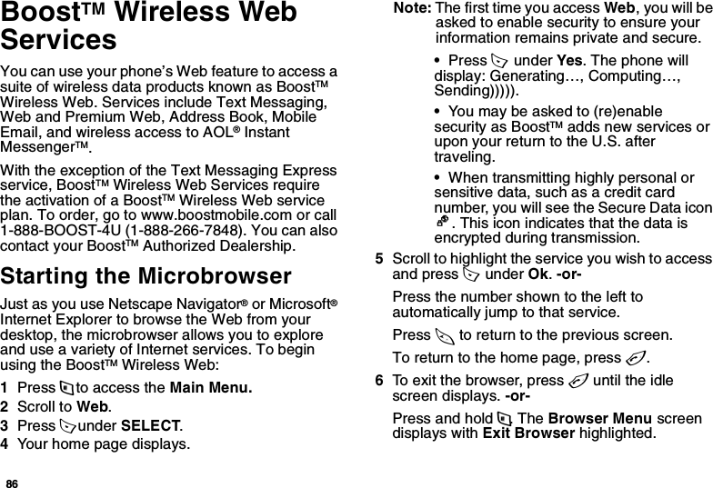 86BoostTM Wireless Web ServicesYou can use your phone’s Web feature to access a suite of wireless data products known as BoostTM Wireless Web. Services include Text Messaging, Web and Premium Web, Address Book, Mobile Email, and wireless access to AOL® Instant MessengerTM.With the exception of the Text Messaging Express service, BoostTM Wireless Web Services require the activation of a BoostTM Wireless Web service plan. To order, go to www.boostmobile.com or call 1-888-BOOST-4U (1-888-266-7848). You can also contact your BoostTM Authorized Dealership. Starting the MicrobrowserJust as you use Netscape Navigator® or Microsoft® Internet Explorer to browse the Web from your desktop, the microbrowser allows you to explore and use a variety of Internet services. To begin using the BoostTM Wireless Web:1Press m to access the Main Menu.2Scroll to Web.3Press A under SELECT.4Your home page displays.Note: The first time you access Web, you will be asked to enable security to ensure your information remains private and secure.•Press A  under Yes. The phone will display: Generating…, Computing…, Sending))))).•You may be asked to (re)enable security as BoostTM adds new services or upon your return to the U.S. after traveling.•When transmitting highly personal or sensitive data, such as a credit card number, you will see the Secure Data icon E. This icon indicates that the data is encrypted during transmission.5Scroll to highlight the service you wish to access and press A  under Ok. -or- Press the number shown to the left to automatically jump to that service.Press * to return to the previous screen.To return to the home page, press e.6To exit the browser, press e until the idle screen displays. -or-Press and hold m. The Browser Menu screen displays with Exit Browser highlighted. 
