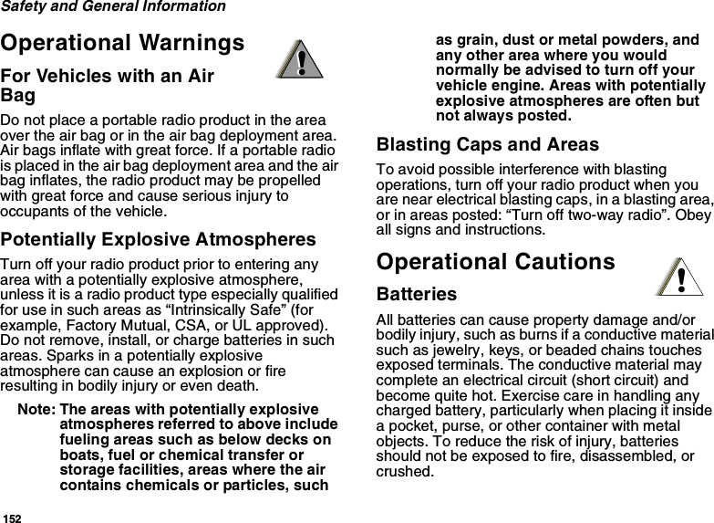 152Safety and General InformationOperational WarningsFor Vehicles with an Air BagDo not place a portable radio product in the area over the air bag or in the air bag deployment area. Air bags inflate with great force. If a portable radio is placed in the air bag deployment area and the air bag inflates, the radio product may be propelled with great force and cause serious injury to occupants of the vehicle. Potentially Explosive AtmospheresTurn off your radio product prior to entering any area with a potentially explosive atmosphere, unless it is a radio product type especially qualified for use in such areas as “Intrinsically Safe” (for example, Factory Mutual, CSA, or UL approved). Do not remove, install, or charge batteries in such areas. Sparks in a potentially explosive atmosphere can cause an explosion or fire resulting in bodily injury or even death.Note: The areas with potentially explosive atmospheres referred to above include fueling areas such as below decks on boats, fuel or chemical transfer or storage facilities, areas where the air contains chemicals or particles, such as grain, dust or metal powders, and any other area where you would normally be advised to turn off your vehicle engine. Areas with potentially explosive atmospheres are often but not always posted.Blasting Caps and AreasTo avoid possible interference with blasting operations, turn off your radio product when you are near electrical blasting caps, in a blasting area, or in areas posted: “Turn off two-way radio”. Obey all signs and instructions.Operational CautionsBatteriesAll batteries can cause property damage and/or bodily injury, such as burns if a conductive material such as jewelry, keys, or beaded chains touches exposed terminals. The conductive material may complete an electrical circuit (short circuit) and become quite hot. Exercise care in handling any charged battery, particularly when placing it inside a pocket, purse, or other container with metal objects. To reduce the risk of injury, batteries should not be exposed to fire, disassembled, or crushed.!!!