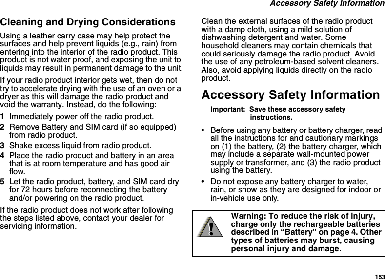 153 Accessory Safety InformationCleaning and Drying ConsiderationsUsing a leather carry case may help protect the surfaces and help prevent liquids (e.g., rain) from entering into the interior of the radio product. This product is not water proof, and exposing the unit to liquids may result in permanent damage to the unit.If your radio product interior gets wet, then do not try to accelerate drying with the use of an oven or a dryer as this will damage the radio product and void the warranty. Instead, do the following:1Immediately power off the radio product.2Remove Battery and SIM card (if so equipped) from radio product.3Shake excess liquid from radio product.4Place the radio product and battery in an area that is at room temperature and has good air flow.5Let the radio product, battery, and SIM card dry for 72 hours before reconnecting the battery and/or powering on the radio product.If the radio product does not work after following the steps listed above, contact your dealer for servicing information.Clean the external surfaces of the radio product with a damp cloth, using a mild solution of dishwashing detergent and water. Some household cleaners may contain chemicals that could seriously damage the radio product. Avoid the use of any petroleum-based solvent cleaners. Also, avoid applying liquids directly on the radio product.Accessory Safety InformationImportant:  Save these accessory safety instructions.•Before using any battery or battery charger, read all the instructions for and cautionary markings on (1) the battery, (2) the battery charger, which may include a separate wall-mounted power supply or transformer, and (3) the radio product using the battery.•Do not expose any battery charger to water, rain, or snow as they are designed for indoor or in-vehicle use only.Warning: To reduce the risk of injury, charge only the rechargeable batteries described in “Battery” on page 4. Other types of batteries may burst, causing personal injury and damage.!!