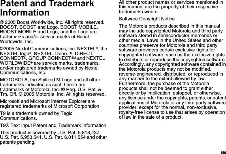 159Patent and Trademark Information© 2005 Boost Worldwide, Inc. All rights reserved. BOOST, BOOST and Logo, BOOST MOBILE, BOOST MOBILE and Logo, and the Logo are trademarks and/or service marks of Boost Worldwide, Inc.©2005 Nextel Communications, Inc. NEXTEL®, the NEXTEL logo®, NEXTEL. Done.TM, DIRECT CONNECT®, GROUP CONNECTSM and NEXTEL WORLDWIDE® are service marks, trademarks, and/or registered trademarks owned by Nextel Communications, Inc.MOTOROLA, the Stylized M Logo and all other trademarks indicated as such herein are trademarks of Motorola, Inc. ® Reg. U.S. Pat. &amp; Tm. Off. © 2005 Motorola, Inc. All rights reserved. Microsoft and Microsoft Internet Explorer are registered trademarks of Microsoft Corporation.T9 is a trademark owned by Tegic Communications.T9® Text Input Patent and Trademark InformationThis product is covered by U.S. Pat. 5,818,437, U.S. Pat. 5,953,541, U.S. Pat. 6,011,554 and other patents pending.All other product names or services mentioned in this manual are the property of their respective trademark owners.Software Copyright NoticeThe Motorola products described in this manual may include copyrighted Motorola and third party software stored in semiconductor memories or other media. Laws in the United States and other countries preserve for Motorola and third party software providers certain exclusive rights for copyrighted software, such as the exclusive rights to distribute or reproduce the copyrighted software. Accordingly, any copyrighted software contained in the Motorola products may not be modified, reverse-engineered, distributed, or reproduced in any manner to the extent allowed by law. Furthermore, the purchase of the Motorola products shall not be deemed to grant either directly or by implication, estoppel, or otherwise, any license under the copyrights, patents, or patent applications of Motorola or any third party software provider, except for the normal, non-exclusive, royalty-free license to use that arises by operation of law in the sale of a product.