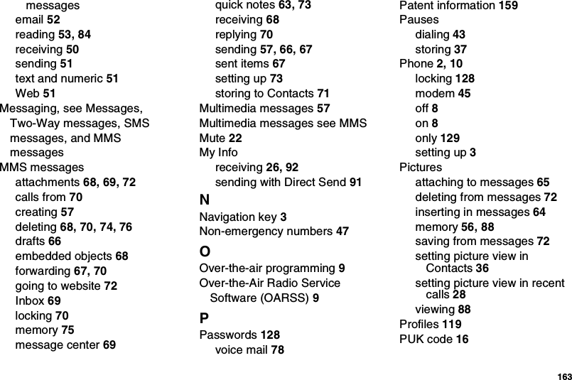  163messagesemail 52reading 53, 84receiving 50sending 51text and numeric 51Web 51Messaging, see Messages, Two-Way messages, SMS messages, and MMS messagesMMS messagesattachments 68, 69, 72calls from 70creating 57deleting 68, 70, 74, 76drafts 66embedded objects 68forwarding 67, 70going to website 72Inbox 69locking 70memory 75message center 69quick notes 63, 73receiving 68replying 70sending 57, 66, 67sent items 67setting up 73storing to Contacts 71Multimedia messages 57Multimedia messages see MMSMute 22My Inforeceiving 26, 92sending with Direct Send 91NNavigation key 3Non-emergency numbers 47OOver-the-air programming 9Over-the-Air Radio Service Software (OARSS) 9PPasswords 128voice mail 78Patent information 159Pausesdialing 43storing 37Phone 2, 10locking 128modem 45off 8on 8only 129setting up 3Picturesattaching to messages 65deleting from messages 72inserting in messages 64memory 56, 88saving from messages 72setting picture view in Contacts 36setting picture view in recent calls 28viewing 88Profiles 119PUK code 16