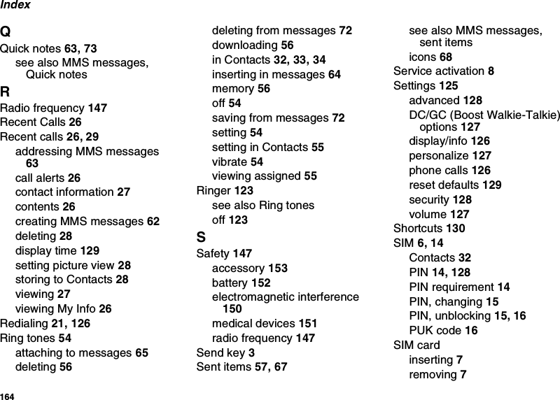 164IndexQQuick notes 63, 73see also MMS messages, Quick notesRRadio frequency 147Recent Calls 26Recent calls 26, 29addressing MMS messages 63call alerts 26contact information 27contents 26creating MMS messages 62deleting 28display time 129setting picture view 28storing to Contacts 28viewing 27viewing My Info 26Redialing 21, 126Ring tones 54attaching to messages 65deleting 56deleting from messages 72downloading 56in Contacts 32, 33, 34inserting in messages 64memory 56off 54saving from messages 72setting 54setting in Contacts 55vibrate 54viewing assigned 55Ringer 123see also Ring tonesoff 123SSafety 147accessory 153battery 152electromagnetic interference 150medical devices 151radio frequency 147Send key 3Sent items 57, 67see also MMS messages, sent itemsicons 68Service activation 8Settings 125advanced 128DC/GC (Boost Walkie-Talkie) options 127display/info 126personalize 127phone calls 126reset defaults 129security 128volume 127Shortcuts 130SIM 6, 14Contacts 32PIN 14, 128PIN requirement 14PIN, changing 15PIN, unblocking 15, 16PUK code 16SIM cardinserting 7removing 7