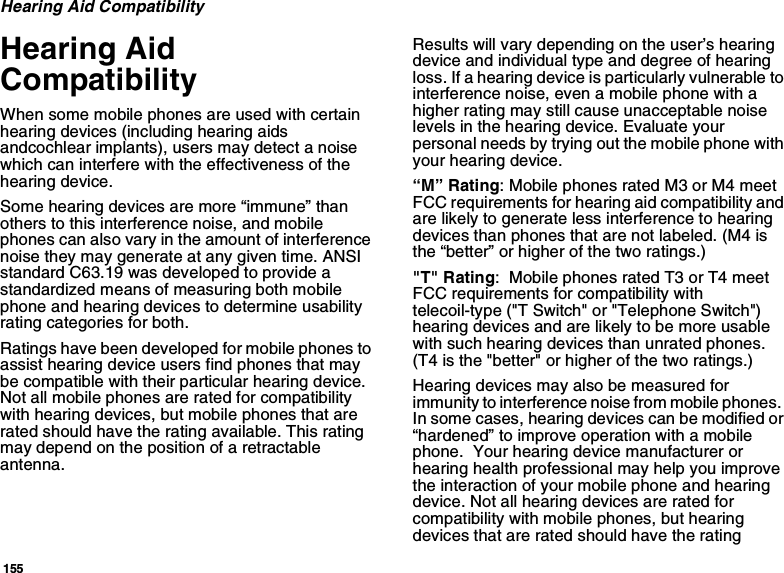 155Hearing Aid CompatibilityHearing Aid CompatibilityWhen some mobile phones are used with certain hearing devices (including hearing aids andcochlear implants), users may detect a noise which can interfere with the effectiveness of the hearing device.Some hearing devices are more “immune” than others to this interference noise, and mobile phones can also vary in the amount of interference noise they may generate at any given time. ANSI standard C63.19 was developed to provide a standardized means of measuring both mobile phone and hearing devices to determine usability rating categories for both.Ratings have been developed for mobile phones to assist hearing device users find phones that may be compatible with their particular hearing device.  Not all mobile phones are rated for compatibility with hearing devices, but mobile phones that are rated should have the rating available. This rating may depend on the position of a retractable antenna.Results will vary depending on the user’s hearing device and individual type and degree of hearing loss. If a hearing device is particularly vulnerable to interference noise, even a mobile phone with a higher rating may still cause unacceptable noise levels in the hearing device. Evaluate your personal needs by trying out the mobile phone with your hearing device.“M” Rating: Mobile phones rated M3 or M4 meet FCC requirements for hearing aid compatibility and are likely to generate less interference to hearing devices than phones that are not labeled. (M4 is the “better” or higher of the two ratings.)&quot;T&quot; Rating:  Mobile phones rated T3 or T4 meet FCC requirements for compatibility with telecoil-type (&quot;T Switch&quot; or &quot;Telephone Switch&quot;) hearing devices and are likely to be more usable with such hearing devices than unrated phones.  (T4 is the &quot;better&quot; or higher of the two ratings.)Hearing devices may also be measured for immunity to interference noise from mobile phones.  In some cases, hearing devices can be modified or “hardened” to improve operation with a mobile phone.  Your hearing device manufacturer or hearing health professional may help you improve the interaction of your mobile phone and hearing device. Not all hearing devices are rated for compatibility with mobile phones, but hearing devices that are rated should have the rating 