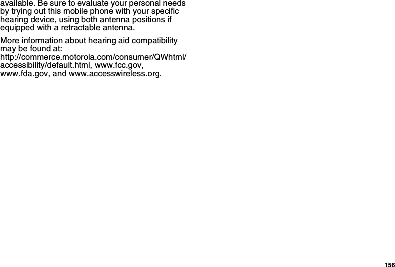 156available. Be sure to evaluate your personal needs by trying out this mobile phone with your specific hearing device, using both antenna positions if equipped with a retractable antenna.More information about hearing aid compatibility may be found at:  http://commerce.motorola.com/consumer/QWhtml/accessibility/default.html, www.fcc.gov, www.fda.gov, and www.accesswireless.org. 