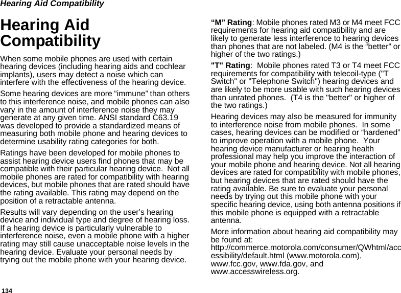 134Hearing Aid CompatibilityHearing Aid CompatibilityWhen some mobile phones are used with certain hearing devices (including hearing aids and cochlear implants), users may detect a noise which can interfere with the effectiveness of the hearing device.Some hearing devices are more “immune” than others to this interference noise, and mobile phones can also vary in the amount of interference noise they may generate at any given time. ANSI standard C63.19 was developed to provide a standardized means of measuring both mobile phone and hearing devices to determine usability rating categories for both.Ratings have been developed for mobile phones to assist hearing device users find phones that may be compatible with their particular hearing device.  Not all mobile phones are rated for compatibility with hearing devices, but mobile phones that are rated should have the rating available. This rating may depend on the position of a retractable antenna.Results will vary depending on the user’s hearing device and individual type and degree of hearing loss. If a hearing device is particularly vulnerable to interference noise, even a mobile phone with a higher rating may still cause unacceptable noise levels in the hearing device. Evaluate your personal needs by trying out the mobile phone with your hearing device.“M” Rating: Mobile phones rated M3 or M4 meet FCC requirements for hearing aid compatibility and are likely to generate less interference to hearing devices than phones that are not labeled. (M4 is the “better” or higher of the two ratings.)&quot;T&quot; Rating:  Mobile phones rated T3 or T4 meet FCC requirements for compatibility with telecoil-type (&quot;T Switch&quot; or &quot;Telephone Switch&quot;) hearing devices and are likely to be more usable with such hearing devices than unrated phones.  (T4 is the &quot;better&quot; or higher of the two ratings.)Hearing devices may also be measured for immunity to interference noise from mobile phones.  In some cases, hearing devices can be modified or “hardened” to improve operation with a mobile phone.  Your hearing device manufacturer or hearing health professional may help you improve the interaction of your mobile phone and hearing device. Not all hearing devices are rated for compatibility with mobile phones, but hearing devices that are rated should have the rating available. Be sure to evaluate your personal needs by trying out this mobile phone with your specific hearing device, using both antenna positions if this mobile phone is equipped with a retractable antenna.More information about hearing aid compatibility may be found at:  http://commerce.motorola.com/consumer/QWhtml/accessibility/default.html (www.motorola.com), www.fcc.gov, www.fda.gov, and www.accesswireless.org.  