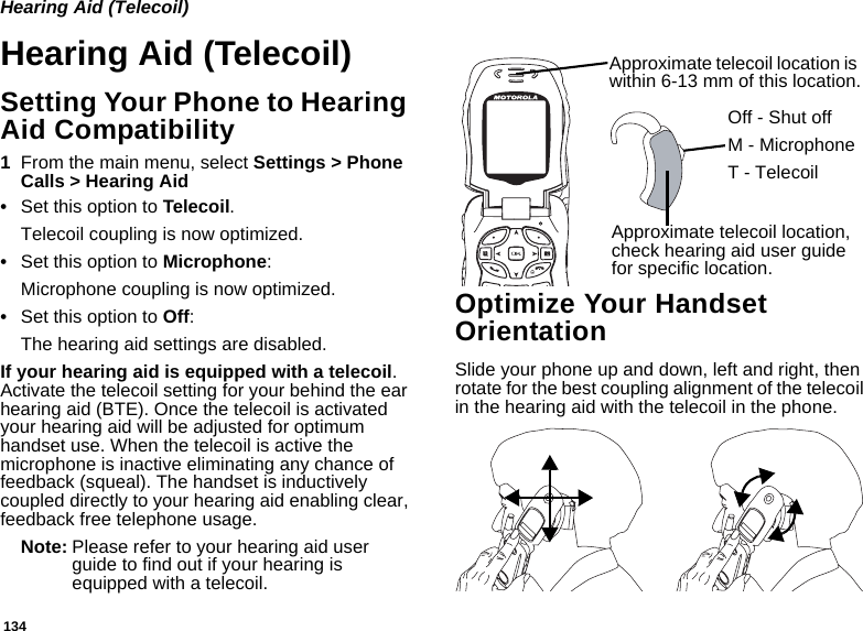 134Hearing Aid (Telecoil)Hearing Aid (Telecoil)Setting Your Phone to Hearing Aid Compatibility1From the main menu, select Settings &gt; Phone Calls &gt; Hearing Aid•Set this option to Telecoil.Telecoil coupling is now optimized.•Set this option to Microphone:Microphone coupling is now optimized.•Set this option to Off:The hearing aid settings are disabled.If your hearing aid is equipped with a telecoil. Activate the telecoil setting for your behind the ear hearing aid (BTE). Once the telecoil is activated your hearing aid will be adjusted for optimum handset use. When the telecoil is active the microphone is inactive eliminating any chance of feedback (squeal). The handset is inductively coupled directly to your hearing aid enabling clear, feedback free telephone usage.Note: Please refer to your hearing aid user guide to find out if your hearing is equipped with a telecoil.Optimize Your Handset OrientationSlide your phone up and down, left and right, then rotate for the best coupling alignment of the telecoil in the hearing aid with the telecoil in the phone.Approximate telecoil location is within 6-13 mm of this location.Approximate telecoil location, check hearing aid user guide for specific location.Off - Shut offM - MicrophoneT - Telecoil