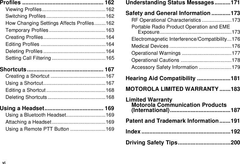 viProfiles ................................................... 162Viewing Profiles.............................................162Switching Profiles ..........................................162How Changing Settings Affects Profiles........162Temporary Profiles ........................................163Creating Profiles............................................164Editing Profiles ..............................................164Deleting Profiles ............................................164Setting Call Filtering ......................................165Shortcuts................................................ 167Creating a Shortcut .......................................167Using a Shortcut............................................167Editing a Shortcut ..........................................168Deleting Shortcuts .........................................168Using a Headset..................................... 169Using a Bluetooth Headset............................169Attaching a Headset......................................169Using a Remote PTT Button .........................169Understanding Status Messages..........171Safety and General Information ............173RF Operational Characteristics .....................173Portable Radio Product Operation and EME Exposure...................................................173Electromagnetic Interference/Compatibility...176Medical Devices ............................................176Operational Warnings ...................................177Operational Cautions ....................................178Accessory Safety Information .......................179Hearing Aid Compatibility .....................181MOTOROLA LIMITED WARRANTY.......183Limited Warranty Motorola Communication Products (International)......................................187Patent and Trademark Information.......191Index ........................................................192Driving Safety Tips.................................200