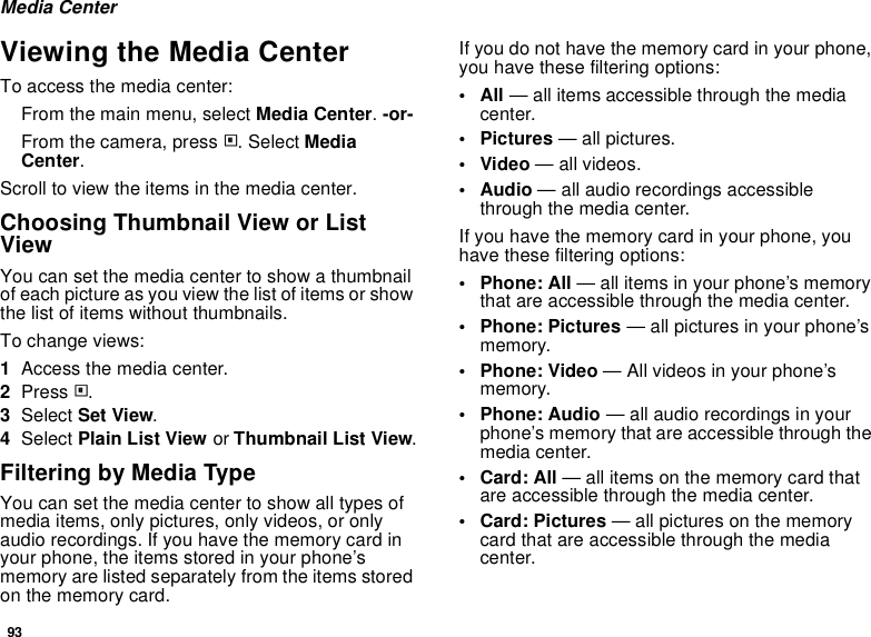 93Media CenterViewing the Media CenterTo access the media center:From the main menu, select Media Center. -or-From the camera, press m. Select Media Center.Scroll to view the items in the media center.Choosing Thumbnail View or List ViewYou can set the media center to show a thumbnail of each picture as you view the list of items or show the list of items without thumbnails.To change views:1Access the media center.2Press m.3Select Set View.4Select Plain List View or Thumbnail List View.Filtering by Media TypeYou can set the media center to show all types of media items, only pictures, only videos, or only audio recordings. If you have the memory card in your phone, the items stored in your phone’s memory are listed separately from the items stored on the memory card.If you do not have the memory card in your phone, you have these filtering options:•All — all items accessible through the media center.•Pictures — all pictures.•Video — all videos.•Audio — all audio recordings accessible through the media center.If you have the memory card in your phone, you have these filtering options:• Phone: All — all items in your phone’s memory that are accessible through the media center.• Phone: Pictures — all pictures in your phone’s memory.• Phone: Video — All videos in your phone’s memory.• Phone: Audio — all audio recordings in your phone’s memory that are accessible through the media center.•Card: All — all items on the memory card that are accessible through the media center.• Card: Pictures — all pictures on the memory card that are accessible through the media center.
