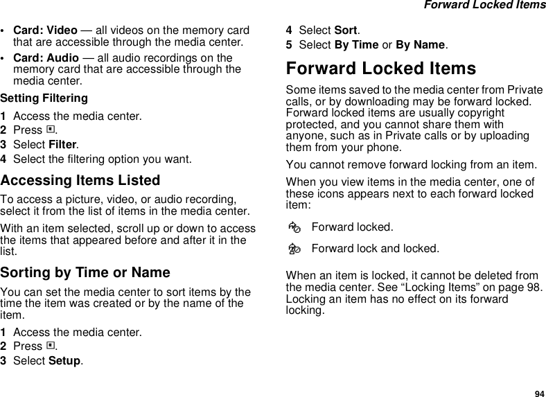 94 Forward Locked Items•Card: Video — all videos on the memory card that are accessible through the media center.• Card: Audio — all audio recordings on the memory card that are accessible through the media center.Setting Filtering1Access the media center.2Press m.3Select Filter.4Select the filtering option you want.Accessing Items ListedTo access a picture, video, or audio recording, select it from the list of items in the media center.With an item selected, scroll up or down to access the items that appeared before and after it in the list.Sorting by Time or NameYou can set the media center to sort items by the time the item was created or by the name of the item.1Access the media center.2Press m.3Select Setup.4Select Sort.5Select By Time or By Name.Forward Locked ItemsSome items saved to the media center from Private calls, or by downloading may be forward locked. Forward locked items are usually copyright protected, and you cannot share them with anyone, such as in Private calls or by uploading them from your phone. You cannot remove forward locking from an item.When you view items in the media center, one of these icons appears next to each forward locked item:When an item is locked, it cannot be deleted from the media center. See “Locking Items” on page 98. Locking an item has no effect on its forward locking.fForward locked.cForward lock and locked.