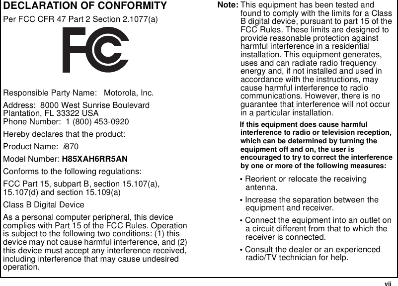  viiDECLARATION OF CONFORMITYPer FCC CFR 47 Part 2 Section 2.1077(a)Responsible Party Name:   Motorola, Inc.Address:  8000 West Sunrise Boulevard Plantation, FL 33322 USA Phone Number:  1 (800) 453-0920Hereby declares that the product:Product Name:  i870Model Number: H85XAH6RR5ANConforms to the following regulations:FCC Part 15, subpart B, section 15.107(a), 15.107(d) and section 15.109(a)Class B Digital DeviceAs a personal computer peripheral, this device complies with Part 15 of the FCC Rules. Operation is subject to the following two conditions: (1) this device may not cause harmful interference, and (2) this device must accept any interference received, including interference that may cause undesired operation.Note: This equipment has been tested and found to comply with the limits for a Class B digital device, pursuant to part 15 of the FCC Rules. These limits are designed to provide reasonable protection against harmful interference in a residential installation. This equipment generates, uses and can radiate radio frequency energy and, if not installed and used in accordance with the instructions, may cause harmful interference to radio communications. However, there is no guarantee that interference will not occur in a particular installation. If this equipment does cause harmful interference to radio or television reception, which can be determined by turning the equipment off and on, the user is encouraged to try to correct the interference by one or more of the following measures:• Reorient or relocate the receiving antenna.• Increase the separation between the equipment and receiver.• Connect the equipment into an outlet on a circuit different from that to which the receiver is connected.• Consult the dealer or an experienced radio/TV technician for help.