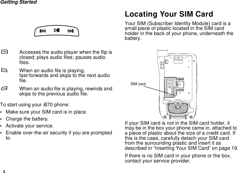 3Getting StartedTo start using your i870 phone:•Make sure your SIM card is in place.•Charge the battery.•Activate your service.•Enable over-the-air security if you are prompted to.Locating Your SIM CardYour SIM (Subscriber Identity Module) card is a small piece of plastic located in the SIM card holder in the back of your phone, underneath the battery.If your SIM card is not in the SIM card holder, it may be in the box your phone came in, attached to a piece of plastic about the size of a credit card. If this is the case, carefully detach your SIM card from the surrounding plastic and insert it as described in “Inserting Your SIM Card” on page 19.If there is no SIM card in your phone or the box, contact your service provider.yAccesses the audio player when the flip is closed; plays audio files; pauses audio files.zWhen an audio file is playing, fast-forwards and skips to the next audio file.xWhen an audio file is playing, rewinds and skips to the previous audio file.SIM card
