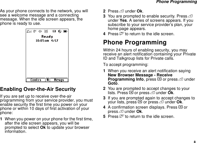 8 Phone ProgrammingAs your phone connects to the network, you will see a welcome message and a connecting message. When the idle screen appears, the phone is ready to use.Enabling Over-the-Air SecurityIf you are set up to receive over-the-air programming from your service provider, you must enable security the first time you power on your phone or within 10 days of first activation of your phone:1When you power on your phone for the first time, after the idle screen appears, you will be prompted to select Ok to update your browser information.2Press A under Ok.3You are prompted to enable security. Press A under Yes. A series of screens appears. If you subscribe to your service provider’s plan, your home page appears.4Press e to return to the idle screen.Phone ProgrammingWithin 24 hours of enabling security, you may receive an alert notification containing your Private ID and Talkgroup lists for Private calls.To accept programming:1When you receive an alert notification saying New Browser Message - Receive Programming Info, press O or press A under Goto.2You are prompted to accept changes to your lists. Press O or press A under Ok.3If you are prompted again to accept changes to your lists, press O or press A under Ok.4A confirmation screen displays. Press O or press A under Ok.5Press e to return to the idle screen.