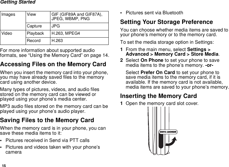 15Getting StartedFor more information about supported audio formats, see “Using the Memory Card” on page 14.Accessing Files on the Memory CardWhen you insert the memory card into your phone, you may have already saved files to the memory card using another device.Many types of pictures, videos, and audio files stored on the memory card can be viewed or played using your phone’s media center.MP3 audio files stored on the memory card can be played using your phone’s audio player.Saving Files to the Memory CardWhen the memory card is in your phone, you can save these media items to it:•Pictures received in Send via PTT calls•Pictures and videos taken with your phone’s camera•Pictures sent via Bluetooth Setting Your Storage PreferenceYou can choose whether media items are saved to your phone’s memory or to the memory card.To set the media storage option in Settings:1From the main menu, select Settings &gt; Advanced &gt; Memory Card &gt; Store Media.2Select On Phone to set your phone to save media items to the phone’s memory. -or-Select Prefer On Card to set your phone to save media items to the memory card, if it is available. If the memory card is not available, media items are saved to your phone’s memory.Inserting the Memory Card1Open the memory card slot cover.Images View GIF (GIF89A and GIF87A), JPEG, WBMP, PNG Capture JPGVideo Playback H.263, MPEG4Record H.263