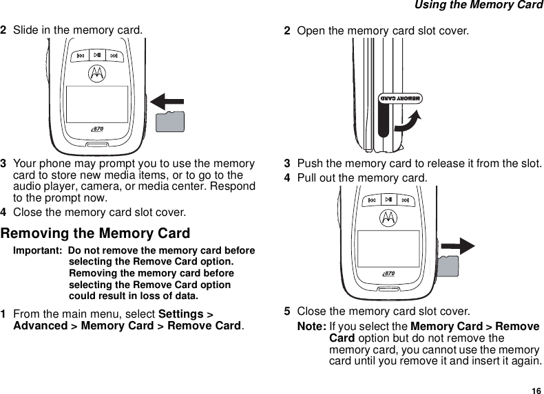 16 Using the Memory Card2Slide in the memory card.3Your phone may prompt you to use the memory card to store new media items, or to go to the audio player, camera, or media center. Respond to the prompt now.4Close the memory card slot cover.Removing the Memory CardImportant:  Do not remove the memory card before selecting the Remove Card option. Removing the memory card before selecting the Remove Card option could result in loss of data.1From the main menu, select Settings &gt; Advanced &gt; Memory Card &gt; Remove Card.2Open the memory card slot cover.3Push the memory card to release it from the slot.4Pull out the memory card.5Close the memory card slot cover.Note: If you select the Memory Card &gt; Remove Card option but do not remove the memory card, you cannot use the memory card until you remove it and insert it again.