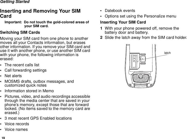 19Getting StartedInserting and Removing Your SIM CardImportant:  Do not touch the gold-colored areas of your SIM card.Switching SIM CardsMoving your SIM card from one phone to another moves all your Contacts information, but erases other information. If you remove your SIM card and use it with another phone, or use another SIM card with your phone, the following information is erased:•The recent calls list•Call forwarding settings•Net alerts•MOSMS drafts, outbox messages, and customized quick notes •Information stored in Memo•Pictures, video, and audio recordings accessible through the media center that are saved in your phone’s memory, except those that are forward locked. (No items saved to the memory card are erased.)•3 most recent GPS Enabled locations•Voice records•Voice names•Datebook events•Options set using the Personalize menuInserting Your SIM Card1With your phone powered off, remove the battery door and battery.2Slide the latch away from the SIM card holder. latch