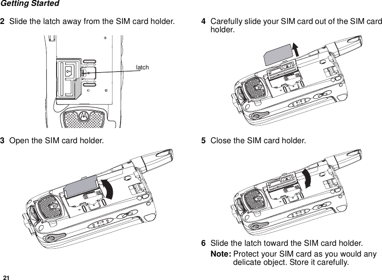 21Getting Started2Slide the latch away from the SIM card holder.  3Open the SIM card holder.4Carefully slide your SIM card out of the SIM card holder. 5Close the SIM card holder.6Slide the latch toward the SIM card holder.Note: Protect your SIM card as you would any delicate object. Store it carefully.latch