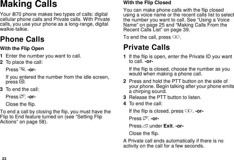 23Making CallsYour i870 phone makes two types of calls: digital cellular phone calls and Private calls. With Private calls, you use your phone as a long-range, digital walkie-talkie.Phone CallsWith the Flip Open1Enter the number you want to call.2To place the call:Press s. -or-If you entered the number from the idle screen, press O.3To end the call:Press e. -or-Close the flip.To end a call by closing the flip, you must have the Flip to End feature turned on (see “Setting Flip Actions” on page 58).With the Flip ClosedYou can make phone calls with the flip closed using a voice name or the recent calls list to select the number you want to call. See “Using a Voice Name” on page 25 and “Making Calls From the Recent Calls List” on page 39.To end the call, press ..Private Calls1If the flip is open, enter the Private ID you want to call. -or-If the flip is closed, choose the number as you would when making a phone call.2Press and hold the PTT button on the side of your phone. Begin talking after your phone emits a chirping sound.3Release the PTT button to listen.4To end the call:If the flip is closed, press .. -or-Press e. -or-Press A under Exit. -or-Close the flip.A Private call ends automatically if there is no activity on the call for a few seconds.