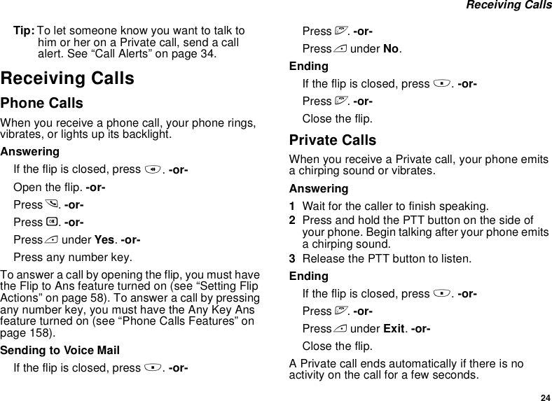 24 Receiving CallsTip: To let someone know you want to talk to him or her on a Private call, send a call alert. See “Call Alerts” on page 34.Receiving CallsPhone CallsWhen you receive a phone call, your phone rings, vibrates, or lights up its backlight.AnsweringIf the flip is closed, press t. -or-Open the flip. -or-Press s. -or-Press O. -or-Press A under Yes. -or-Press any number key.To answer a call by opening the flip, you must have the Flip to Ans feature turned on (see “Setting Flip Actions” on page 58). To answer a call by pressing any number key, you must have the Any Key Ans feature turned on (see “Phone Calls Features” on page 158).Sending to Voice MailIf the flip is closed, press .. -or-Press e. -or-Press A under No.EndingIf the flip is closed, press .. -or-Press e. -or-Close the flip.Private CallsWhen you receive a Private call, your phone emits a chirping sound or vibrates.Answering1Wait for the caller to finish speaking.2Press and hold the PTT button on the side of your phone. Begin talking after your phone emits a chirping sound.3Release the PTT button to listen.EndingIf the flip is closed, press .. -or-Press e. -or-Press A under Exit. -or-Close the flip.A Private call ends automatically if there is no activity on the call for a few seconds.