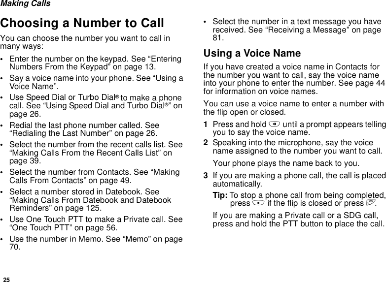 25Making CallsChoosing a Number to CallYou can choose the number you want to call in many ways:•Enter the number on the keypad. See “Entering Numbers From the Keypad” on page 13.•Say a voice name into your phone. See “Using a Voice Name”.•Use Speed Dial or Turbo Dial® to make a phone call. See “Using Speed Dial and Turbo Dial®” on page 26.•Redial the last phone number called. See “Redialing the Last Number” on page 26.•Select the number from the recent calls list. See “Making Calls From the Recent Calls List” on page 39.•Select the number from Contacts. See “Making Calls From Contacts” on page 49.•Select a number stored in Datebook. See “Making Calls From Datebook and Datebook Reminders” on page 125.•Use One Touch PTT to make a Private call. See “One Touch PTT” on page 56.•Use the number in Memo. See “Memo” on page 70.•Select the number in a text message you have received. See “Receiving a Message” on page 81.Using a Voice NameIf you have created a voice name in Contacts for the number you want to call, say the voice name into your phone to enter the number. See page 44 for information on voice names.You can use a voice name to enter a number with the flip open or closed.1Press and hold t until a prompt appears telling you to say the voice name.2Speaking into the microphone, say the voice name assigned to the number you want to call.Your phone plays the name back to you.3If you are making a phone call, the call is placed automatically.Tip: To stop a phone call from being completed, press . if the flip is closed or press e.If you are making a Private call or a SDG call, press and hold the PTT button to place the call.
