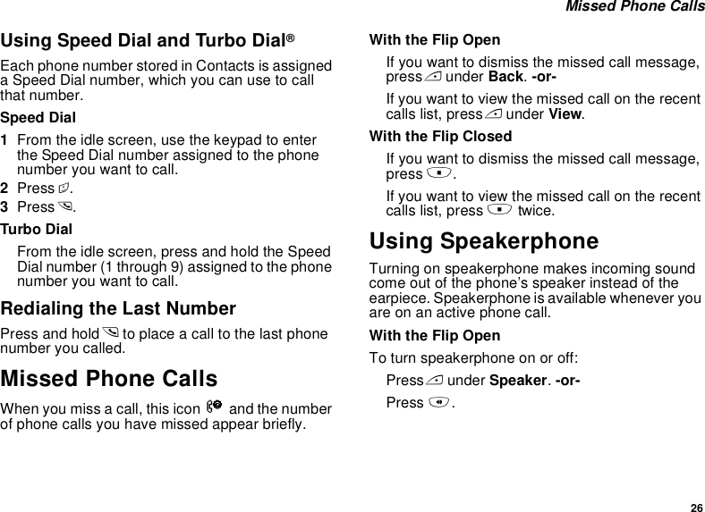 26 Missed Phone CallsUsing Speed Dial and Turbo Dial®Each phone number stored in Contacts is assigned a Speed Dial number, which you can use to call that number.Speed Dial1From the idle screen, use the keypad to enter the Speed Dial number assigned to the phone number you want to call.2Press #.3Press s.Turbo DialFrom the idle screen, press and hold the Speed Dial number (1 through 9) assigned to the phone number you want to call.Redialing the Last NumberPress and hold s to place a call to the last phone number you called.Missed Phone CallsWhen you miss a call, this icon V and the number of phone calls you have missed appear briefly.With the Flip OpenIf you want to dismiss the missed call message, press A under Back. -or-If you want to view the missed call on the recent calls list, press A under View.With the Flip ClosedIf you want to dismiss the missed call message, press ..If you want to view the missed call on the recent calls list, press . twice.Using SpeakerphoneTurning on speakerphone makes incoming sound come out of the phone’s speaker instead of the earpiece. Speakerphone is available whenever you are on an active phone call.With the Flip OpenTo turn speakerphone on or off:Press A under Speaker. -or-Press t.