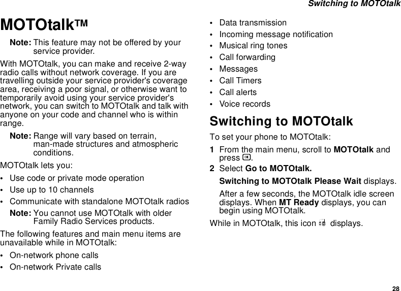 28 Switching to MOTOtalkMOTOtalkTMNote: This feature may not be offered by your service provider.With MOTOtalk, you can make and receive 2-way radio calls without network coverage. If you are travelling outside your service provider&apos;s coverage area, receiving a poor signal, or otherwise want to temporarily avoid using your service provider&apos;s network, you can switch to MOTOtalk and talk with anyone on your code and channel who is within range.Note: Range will vary based on terrain, man-made structures and atmospheric conditions.MOTOtalk lets you:•Use code or private mode operation•Use up to 10 channels•Communicate with standalone MOTOtalk radiosNote: You cannot use MOTOtalk with older Family Radio Services products.The following features and main menu items are unavailable while in MOTOtalk:•On-network phone calls•On-network Private calls•Data transmission•Incoming message notification•Musical ring tones•Call forwarding•Messages•Call Timers•Call alerts•Voice recordsSwitching to MOTOtalkTo set your phone to MOTOtalk:1From the main menu, scroll to MOTOtalk and press O.2Select Go to MOTOtalk.Switching to MOTOtalk Please Wait displays.After a few seconds, the MOTOtalk idle screen displays. When MT Ready displays, you can begin using MOTOtalk. While in MOTOtalk, this icon M  displays.