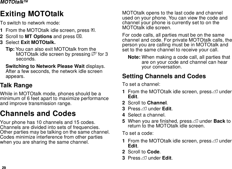 29MOTOtalkTMExiting MOTOtalkTo switch to network mode:1From the MOTOtalk idle screen, press m.2Scroll to MT Options and press O.3Select Exit MOTOtalk.Tip: You can also exit MOTOtalk from the MOTOtalk idle screen by pressing e for 3 seconds.Switching to Network Please Wait displays. After a few seconds, the network idle screen appears.Talk RangeWhile in MOTOtalk mode, phones should be a minimum of 6 feet apart to maximize performance and improve transmission range. Channels and CodesYour phone has 10 channels and 15 codes. Channels are divided into sets of frequencies. Other parties may be talking on the same channel. Codes minimize interference from other parties when you are sharing the same channel.MOTOtalk opens to the last code and channel used on your phone. You can view the code and channel your phone is currently set to on the MOTOtalk idle screen.For code calls, all parties must be on the same channel and code. For private MOTOtalk calls, the person you are calling must be in MOTOtalk and set to the same channel to receive your call.Note: When making a code call, all parties that are on your code and channel can hear your conversation.Setting Channels and CodesTo set a channel:1From the MOTOtalk idle screen, press A under Edit.2Scroll to Channel.3Press A under Edit.4Select a channel.5When you are finished, press A under Back to return to the MOTOtalk idle screen.To set a code:1From the MOTOtalk idle screen, press A under Edit.2Scroll to Code.3Press A under Edit.