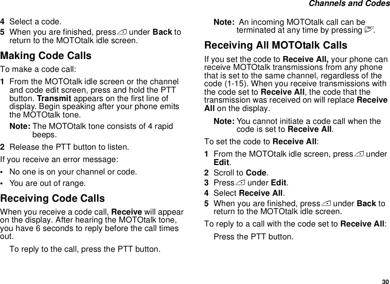 30 Channels and Codes4Select a code.5When you are finished, press A under Back to return to the MOTOtalk idle screen.Making Code CallsTo make a code call:1From the MOTOtalk idle screen or the channel and code edit screen, press and hold the PTT button. Transmit appears on the first line of display. Begin speaking after your phone emits the MOTOtalk tone.Note: The MOTOtalk tone consists of 4 rapid beeps.2Release the PTT button to listen.If you receive an error message:•No one is on your channel or code.•You are out of range.Receiving Code CallsWhen you receive a code call, Receive will appear on the display. After hearing the MOTOtalk tone, you have 6 seconds to reply before the call times out.To reply to the call, press the PTT button.Note:  An incoming MOTOtalk call can be terminated at any time by pressing e.Receiving All MOTOtalk CallsIf you set the code to Receive All, your phone can receive MOTOtalk transmissions from any phone that is set to the same channel, regardless of the code (1-15). When you receive transmissions with the code set to Receive All, the code that the transmission was received on will replace Receive All on the display. Note: You cannot initiate a code call when the code is set to Receive All.To set the code to Receive All:1From the MOTOtalk idle screen, press A under Edit.2Scroll to Code.3Press A under Edit.4Select Receive All.5When you are finished, press A under Back to return to the MOTOtalk idle screen.To reply to a call with the code set to Receive All: Press the PTT button.