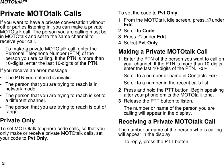 31MOTOtalkTMPrivate MOTOtalk CallsIf you want to have a private conversation without other parties listening in, you can make a private MOTOtalk call. The person you are calling must be in MOTOtalk and set to the same channel to receive your call.To make a private MOTOtalk call, enter the Personal Telephone Number (PTN) of the person you are calling. If the PTN is more than 10-digits, enter the last 10-digits of the PTN.If you receive an error message:•The PTN you entered is invalid. •The person that you are trying to reach is in network mode.•The person that you are trying to reach is set to a different channel.•The person that you are trying to reach is out of range.Private OnlyTo set MOTOtalk to ignore code calls, so that you only make or receive private MOTOtalk calls, set your code to Pvt Only.To set the code to Pvt Only:1From the MOTOtalk idle screen, press A under Edit.2Scroll to Code.3Press A under Edit.4Select Pvt Only.Making a Private MOTOtalk Call1Enter the PTN of the person you want to call on your channel. If the PTN is more than 10-digits, enter the last 10-digits of the PTN.  -or-Scroll to a number or name in Contacts. -or-Scroll to a number in the recent calls list.2Press and hold the PTT button. Begin speaking after your phone emits the MOTOtalk tone.3Release the PTT button to listen.The number or name of the person you are calling will appear in the display.Receiving a Private MOTOtalk CallThe number or name of the person who is calling will appear in the display.To reply, press the PTT button.