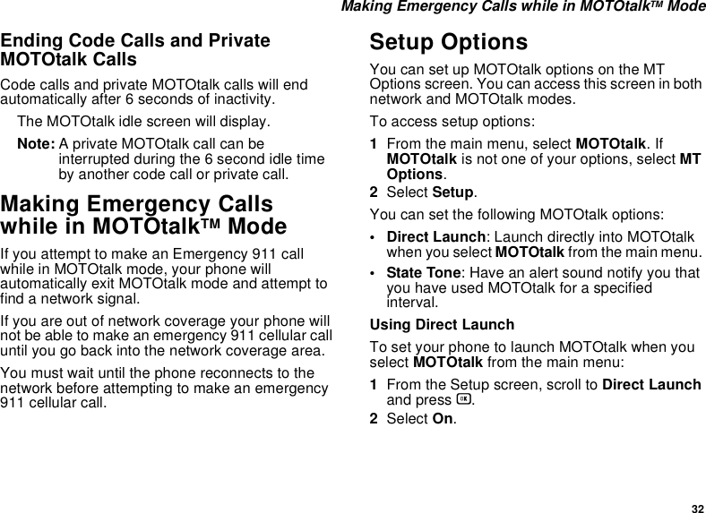 32 Making Emergency Calls while in MOTOtalkTM ModeEnding Code Calls and Private MOTOtalk CallsCode calls and private MOTOtalk calls will end automatically after 6 seconds of inactivity. The MOTOtalk idle screen will display.Note: A private MOTOtalk call can be interrupted during the 6 second idle time by another code call or private call.Making Emergency Calls while in MOTOtalkTM ModeIf you attempt to make an Emergency 911 call while in MOTOtalk mode, your phone will automatically exit MOTOtalk mode and attempt to find a network signal. If you are out of network coverage your phone will not be able to make an emergency 911 cellular call until you go back into the network coverage area. You must wait until the phone reconnects to the network before attempting to make an emergency 911 cellular call.Setup OptionsYou can set up MOTOtalk options on the MT Options screen. You can access this screen in both network and MOTOtalk modes.To access setup options:1From the main menu, select MOTOtalk. If MOTOtalk is not one of your options, select MT Options.2Select Setup.You can set the following MOTOtalk options:• Direct Launch: Launch directly into MOTOtalk when you select MOTOtalk from the main menu. • State Tone: Have an alert sound notify you that you have used MOTOtalk for a specified interval.Using Direct LaunchTo set your phone to launch MOTOtalk when you select MOTOtalk from the main menu:1From the Setup screen, scroll to Direct Launch and press O.2Select On.