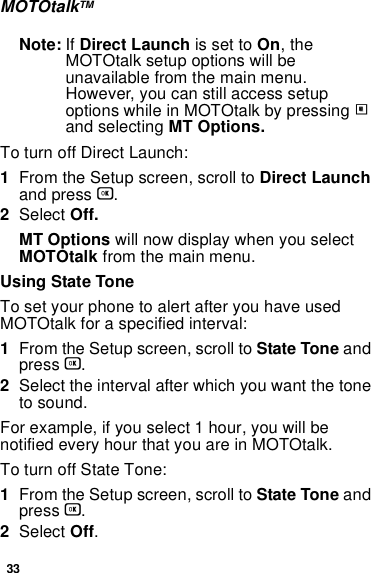 33MOTOtalkTMNote: If Direct Launch is set to On, the MOTOtalk setup options will be unavailable from the main menu. However, you can still access setup options while in MOTOtalk by pressing m and selecting MT Options.To turn off Direct Launch:1From the Setup screen, scroll to Direct Launch and press O.2Select Off.MT Options will now display when you select MOTOtalk from the main menu.Using State ToneTo set your phone to alert after you have used MOTOtalk for a specified interval:1From the Setup screen, scroll to State Tone and press O.2Select the interval after which you want the tone to sound.For example, if you select 1 hour, you will be notified every hour that you are in MOTOtalk.To turn off State Tone:1From the Setup screen, scroll to State Tone and press O.2Select Off.