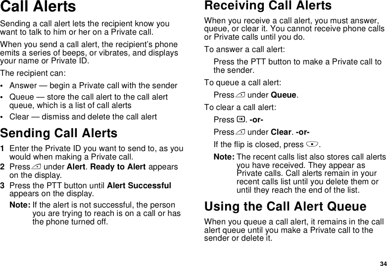 34Call AlertsSending a call alert lets the recipient know you want to talk to him or her on a Private call.When you send a call alert, the recipient’s phone emits a series of beeps, or vibrates, and displays your name or Private ID.The recipient can:•Answer — begin a Private call with the sender•Queue — store the call alert to the call alert queue, which is a list of call alerts•Clear — dismiss and delete the call alertSending Call Alerts1Enter the Private ID you want to send to, as you would when making a Private call.2Press A under Alert. Ready to Alert appears on the display.3Press the PTT button until Alert Successful appears on the display.Note: If the alert is not successful, the person you are trying to reach is on a call or has the phone turned off.Receiving Call AlertsWhen you receive a call alert, you must answer, queue, or clear it. You cannot receive phone calls or Private calls until you do.To answer a call alert:Press the PTT button to make a Private call to the sender.To queue a call alert:Press A under Queue.To clear a call alert:Press O. -or-Press A under Clear. -or-If the flip is closed, press ..Note: The recent calls list also stores call alerts you have received. They appear as Private calls. Call alerts remain in your recent calls list until you delete them or until they reach the end of the list.Using the Call Alert QueueWhen you queue a call alert, it remains in the call alert queue until you make a Private call to the sender or delete it.