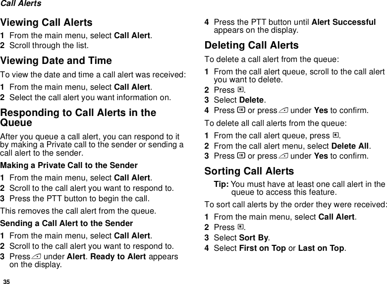 35Call AlertsViewing Call Alerts1From the main menu, select Call Alert.2Scroll through the list.Viewing Date and TimeTo view the date and time a call alert was received:1From the main menu, select Call Alert.2Select the call alert you want information on.Responding to Call Alerts in the QueueAfter you queue a call alert, you can respond to it by making a Private call to the sender or sending a call alert to the sender.Making a Private Call to the Sender1From the main menu, select Call Alert.2Scroll to the call alert you want to respond to.3Press the PTT button to begin the call.This removes the call alert from the queue.Sending a Call Alert to the Sender1From the main menu, select Call Alert.2Scroll to the call alert you want to respond to.3Press A under Alert. Ready to Alert appears on the display.4Press the PTT button until Alert Successful appears on the display.Deleting Call AlertsTo delete a call alert from the queue:1From the call alert queue, scroll to the call alert you want to delete.2Press m.3Select Delete.4Press O or press A under Yes to confirm.To delete all call alerts from the queue:1From the call alert queue, press m.2From the call alert menu, select Delete All.3Press O or press A under Yes to confirm.Sorting Call AlertsTip: You must have at least one call alert in the queue to access this feature.To sort call alerts by the order they were received:1From the main menu, select Call Alert.2Press m.3Select Sort By.4Select First on Top or Last on Top.