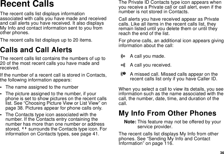 36Recent CallsThe recent calls list displays information associated with calls you have made and received and call alerts you have received. It also displays My Info and contact information sent to you from other phones.The recent calls list displays up to 20 items.Calls and Call AlertsThe recent calls list contains the numbers of up to 20 of the most recent calls you have made and received.If the number of a recent call is stored in Contacts, the following information appears:•The name assigned to the number•The picture assigned to the number, if your phone is set to show pictures on the recent calls list. See “Choosing Picture View or List View” on page 38. Pictures appear for phone calls only.•The Contacts type icon associated with the number. If the Contacts entry containing the number has more than one number or address stored, &lt;&gt; surrounds the Contacts type icon. For information on Contacts types, see page 41.The Private ID Contacts type icon appears when you receive a Private call or call alert, even if the number is not stored in Contacts.Call alerts you have received appear as Private calls. Like all items in the recent calls list, they remain listed until you delete them or until they reach the end of the list.For phone calls, an additional icon appears giving information about the call:When you select a call to view its details, you see information such as the name associated with the call, the number, date, time, and duration of the call.My Info From Other PhonesNote: This feature may not be offered by your service provider.The recent calls list displays My Info from other phones. See “Sending My Info and Contact Information” on page 116.XA call you made.WA call you received.VA missed call. Missed calls appear on the recent calls list only if you have Caller ID.