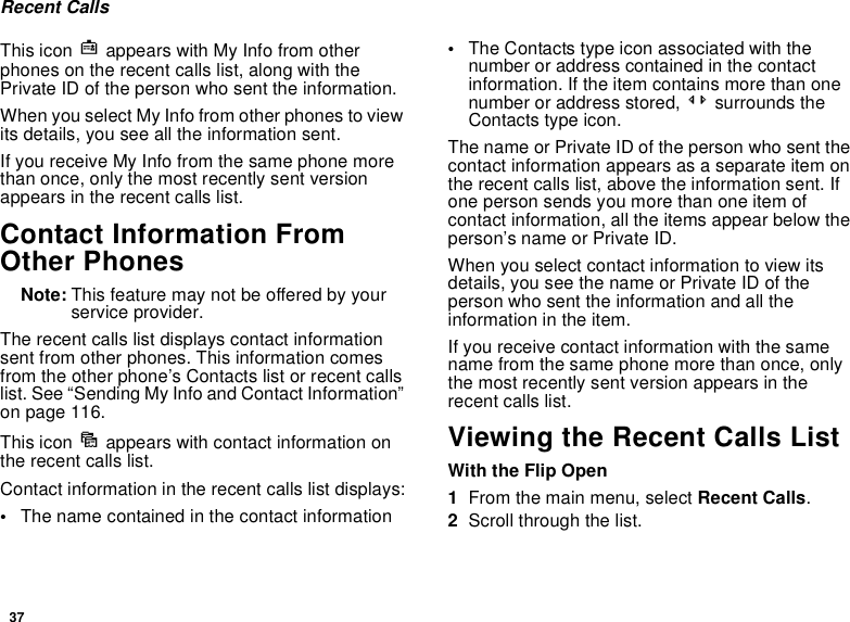 37Recent CallsThis icon j appears with My Info from other phones on the recent calls list, along with the Private ID of the person who sent the information.When you select My Info from other phones to view its details, you see all the information sent.If you receive My Info from the same phone more than once, only the most recently sent version appears in the recent calls list.Contact Information From Other PhonesNote: This feature may not be offered by your service provider.The recent calls list displays contact information sent from other phones. This information comes from the other phone’s Contacts list or recent calls list. See “Sending My Info and Contact Information” on page 116.This icon d appears with contact information on the recent calls list.Contact information in the recent calls list displays:•The name contained in the contact information•The Contacts type icon associated with the number or address contained in the contact information. If the item contains more than one number or address stored, &lt;&gt; surrounds the Contacts type icon.The name or Private ID of the person who sent the contact information appears as a separate item on the recent calls list, above the information sent. If one person sends you more than one item of contact information, all the items appear below the person’s name or Private ID.When you select contact information to view its details, you see the name or Private ID of the person who sent the information and all the information in the item.If you receive contact information with the same name from the same phone more than once, only the most recently sent version appears in the recent calls list.Viewing the Recent Calls ListWith the Flip Open1From the main menu, select Recent Calls.2Scroll through the list.