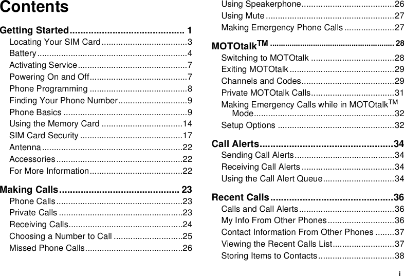iContentsGetting Started........................................... 1Locating Your SIM Card....................................3Battery...............................................................4Activating Service..............................................7Powering On and Off.........................................7Phone Programming .........................................8Finding Your Phone Number.............................9Phone Basics ....................................................9Using the Memory Card ..................................14SIM Card Security ...........................................17Antenna...........................................................22Accessories.....................................................22For More Information.......................................22Making Calls............................................. 23Phone Calls.....................................................23Private Calls ....................................................23Receiving Calls................................................24Choosing a Number to Call .............................25Missed Phone Calls.........................................26Using Speakerphone.......................................26Using Mute......................................................27Making Emergency Phone Calls .....................27MOTOtalkTM .......................................................... 28Switching to MOTOtalk ...................................28Exiting MOTOtalk ............................................29Channels and Codes.......................................29Private MOTOtalk Calls...................................31Making Emergency Calls while in MOTOtalkTM Mode...........................................................32Setup Options .................................................32Call Alerts..................................................34Sending Call Alerts..........................................34Receiving Call Alerts .......................................34Using the Call Alert Queue..............................34Recent Calls..............................................36Calls and Call Alerts........................................36My Info From Other Phones............................36Contact Information From Other Phones ........37Viewing the Recent Calls List..........................37Storing Items to Contacts................................38