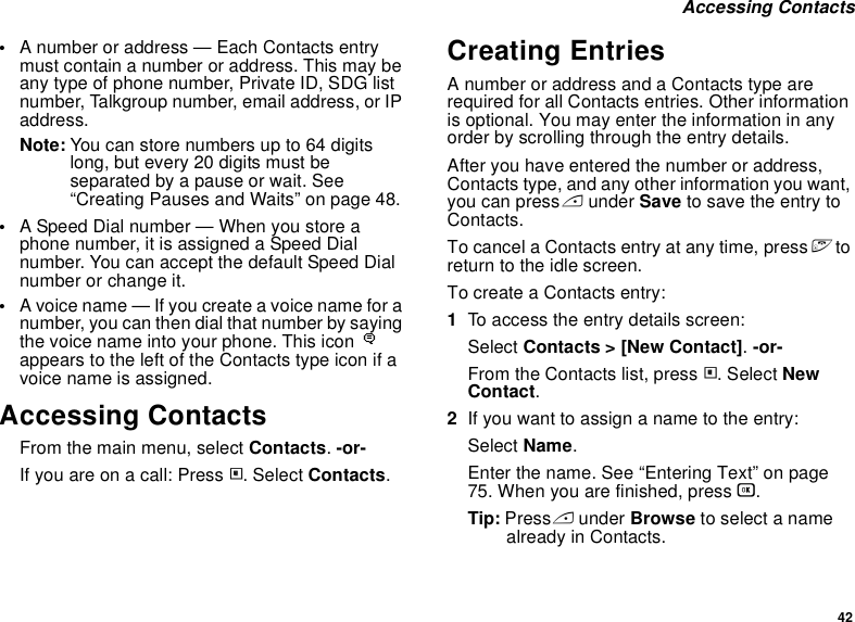 42 Accessing Contacts•A number or address — Each Contacts entry must contain a number or address. This may be any type of phone number, Private ID, SDG list number, Talkgroup number, email address, or IP address.Note: You can store numbers up to 64 digits long, but every 20 digits must be separated by a pause or wait. See “Creating Pauses and Waits” on page 48.•A Speed Dial number — When you store a phone number, it is assigned a Speed Dial number. You can accept the default Speed Dial number or change it.•A voice name — If you create a voice name for a number, you can then dial that number by saying the voice name into your phone. This icon Pappears to the left of the Contacts type icon if a voice name is assigned.Accessing ContactsFrom the main menu, select Contacts. -or-If you are on a call: Press m. Select Contacts.Creating EntriesA number or address and a Contacts type are required for all Contacts entries. Other information is optional. You may enter the information in any order by scrolling through the entry details.After you have entered the number or address, Contacts type, and any other information you want, you can press A under Save to save the entry to Contacts.To cancel a Contacts entry at any time, press e to return to the idle screen.To create a Contacts entry:1To access the entry details screen:Select Contacts &gt; [New Contact]. -or-From the Contacts list, press m. Select New Contact.2If you want to assign a name to the entry:Select Name.Enter the name. See “Entering Text” on page 75. When you are finished, press O.Tip: Press A under Browse to select a name already in Contacts.