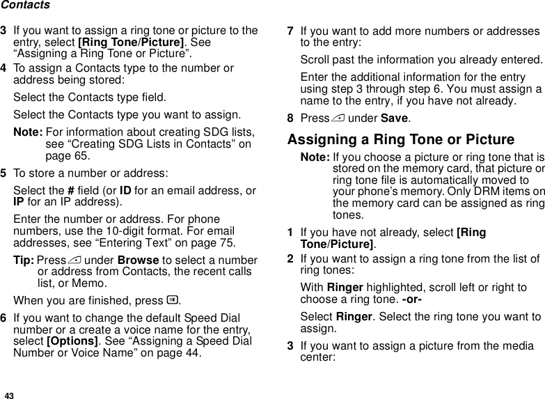 43Contacts3If you want to assign a ring tone or picture to the entry, select [Ring Tone/Picture]. See “Assigning a Ring Tone or Picture”.4To assign a Contacts type to the number or address being stored:Select the Contacts type field.Select the Contacts type you want to assign.Note: For information about creating SDG lists, see “Creating SDG Lists in Contacts” on page 65.5To store a number or address:Select the # field (or ID for an email address, or IP for an IP address).Enter the number or address. For phone numbers, use the 10-digit format. For email addresses, see “Entering Text” on page 75. Tip: Press A under Browse to select a number or address from Contacts, the recent calls list, or Memo.When you are finished, press O.6If you want to change the default Speed Dial number or a create a voice name for the entry, select [Options]. See “Assigning a Speed Dial Number or Voice Name” on page 44.7If you want to add more numbers or addresses to the entry:Scroll past the information you already entered.Enter the additional information for the entry using step 3 through step 6. You must assign a name to the entry, if you have not already.8Press A under Save.Assigning a Ring Tone or PictureNote: If you choose a picture or ring tone that is stored on the memory card, that picture or ring tone file is automatically moved to your phone’s memory. Only DRM items on the memory card can be assigned as ring tones.1If you have not already, select [Ring Tone/Picture].2If you want to assign a ring tone from the list of ring tones:With Ringer highlighted, scroll left or right to choose a ring tone. -or-Select Ringer. Select the ring tone you want to assign.3If you want to assign a picture from the media center: