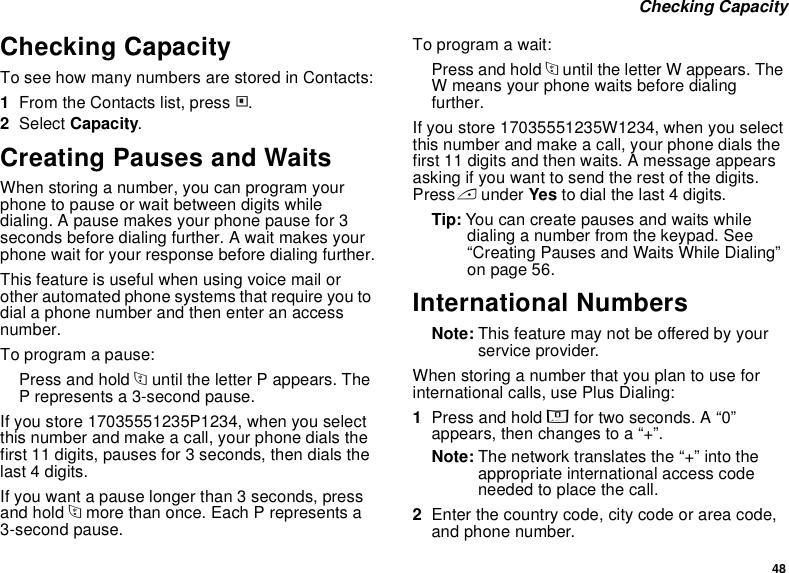 48 Checking CapacityChecking CapacityTo see how many numbers are stored in Contacts:1From the Contacts list, press m.2Select Capacity.Creating Pauses and WaitsWhen storing a number, you can program your phone to pause or wait between digits while dialing. A pause makes your phone pause for 3 seconds before dialing further. A wait makes your phone wait for your response before dialing further.This feature is useful when using voice mail or other automated phone systems that require you to dial a phone number and then enter an access number.To program a pause:Press and hold * until the letter P appears. The P represents a 3-second pause.If you store 17035551235P1234, when you select this number and make a call, your phone dials the first 11 digits, pauses for 3 seconds, then dials the last 4 digits.If you want a pause longer than 3 seconds, press and hold * more than once. Each P represents a 3-second pause.To program a wait:Press and hold * until the letter W appears. The W means your phone waits before dialing further.If you store 17035551235W1234, when you select this number and make a call, your phone dials the first 11 digits and then waits. A message appears asking if you want to send the rest of the digits. Press A under Yes to dial the last 4 digits.Tip: You can create pauses and waits while dialing a number from the keypad. See “Creating Pauses and Waits While Dialing” on page 56.International NumbersNote: This feature may not be offered by your service provider.When storing a number that you plan to use for international calls, use Plus Dialing:1Press and hold 0 for two seconds. A “0” appears, then changes to a “+”. Note: The network translates the “+” into the appropriate international access code needed to place the call. 2Enter the country code, city code or area code, and phone number.