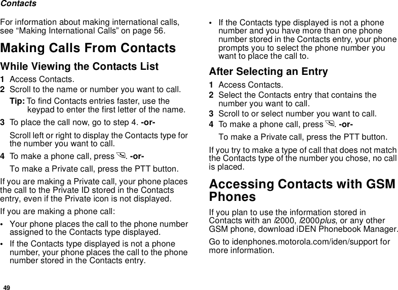 49ContactsFor information about making international calls, see “Making International Calls” on page 56.Making Calls From ContactsWhile Viewing the Contacts List1Access Contacts.2Scroll to the name or number you want to call.Tip: To find Contacts entries faster, use the keypad to enter the first letter of the name.3To place the call now, go to step 4. -or-Scroll left or right to display the Contacts type for the number you want to call.4To make a phone call, press s. -or-To make a Private call, press the PTT button.If you are making a Private call, your phone places the call to the Private ID stored in the Contacts entry, even if the Private icon is not displayed.If you are making a phone call:•Your phone places the call to the phone number assigned to the Contacts type displayed.•If the Contacts type displayed is not a phone number, your phone places the call to the phone number stored in the Contacts entry.•If the Contacts type displayed is not a phone number and you have more than one phone number stored in the Contacts entry, your phone prompts you to select the phone number you want to place the call to.After Selecting an Entry1Access Contacts.2Select the Contacts entry that contains the number you want to call.3Scroll to or select number you want to call.4To make a phone call, press s. -or-To make a Private call, press the PTT button.If you try to make a type of call that does not match the Contacts type of the number you chose, no call is placed.Accessing Contacts with GSM PhonesIf you plan to use the information stored in Contacts with an i2000, i2000plus, or any other GSM phone, download iDEN Phonebook Manager.Go to idenphones.motorola.com/iden/support for more information.