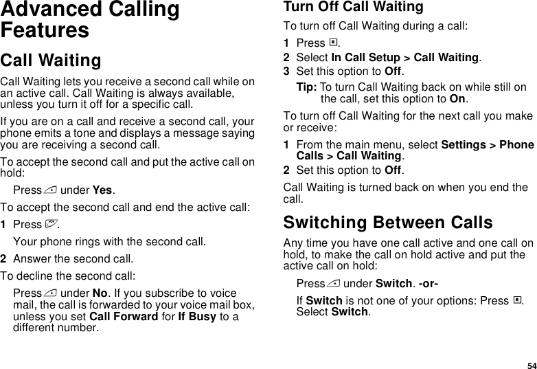 54Advanced Calling FeaturesCall WaitingCall Waiting lets you receive a second call while on an active call. Call Waiting is always available, unless you turn it off for a specific call.If you are on a call and receive a second call, your phone emits a tone and displays a message saying you are receiving a second call.To accept the second call and put the active call on hold:Press A under Yes.To accept the second call and end the active call:1Press e.Your phone rings with the second call.2Answer the second call.To decline the second call:Press A under No. If you subscribe to voice mail, the call is forwarded to your voice mail box, unless you set Call Forward for If Busy to a different number.Turn Off Call WaitingTo turn off Call Waiting during a call:1Press m.2Select In Call Setup &gt; Call Waiting.3Set this option to Off.Tip: To turn Call Waiting back on while still on the call, set this option to On.To turn off Call Waiting for the next call you make or receive:1From the main menu, select Settings &gt; Phone Calls &gt; Call Waiting.2Set this option to Off.Call Waiting is turned back on when you end the call.Switching Between CallsAny time you have one call active and one call on hold, to make the call on hold active and put the active call on hold:Press A under Switch. -or-If Switch is not one of your options: Press m. Select Switch. 