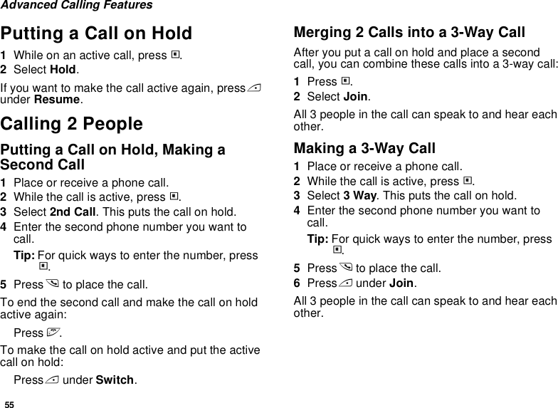 55Advanced Calling FeaturesPutting a Call on Hold1While on an active call, press m.2Select Hold.If you want to make the call active again, press A under Resume.Calling 2 PeoplePutting a Call on Hold, Making a Second Call1Place or receive a phone call.2While the call is active, press m.3Select 2nd Call. This puts the call on hold.4Enter the second phone number you want to call.Tip: For quick ways to enter the number, press m.5Press s to place the call.To end the second call and make the call on hold active again:Press e.To make the call on hold active and put the active call on hold:Press A under Switch.Merging 2 Calls into a 3-Way CallAfter you put a call on hold and place a second call, you can combine these calls into a 3-way call:1Press m.2Select Join.All 3 people in the call can speak to and hear each other.Making a 3-Way Call1Place or receive a phone call.2While the call is active, press m.3Select 3 Way. This puts the call on hold.4Enter the second phone number you want to call.Tip: For quick ways to enter the number, press m.5Press s to place the call.6Press A under Join.All 3 people in the call can speak to and hear each other.