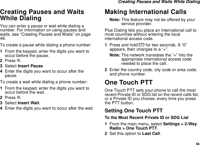 56 Creating Pauses and Waits While DialingCreating Pauses and Waits While DialingYou can enter a pause or wait while dialing a number. For information on using pauses and waits, see “Creating Pauses and Waits” on page 48.To create a pause while dialing a phone number:1From the keypad, enter the digits you want to occur before the pause.2Press m.3Select Insert Pause.4Enter the digits you want to occur after the pause.To create a wait while dialing a phone number:1From the keypad, enter the digits you want to occur before the wait.2Press m.3Select Insert Wait.4Enter the digits you want to occur after the wait.Making International CallsNote: This feature may not be offered by your service provider.Plus Dialing lets you place an international call to most countries without entering the local international access code. 1Press and hold 0 for two seconds. A “0” appears, then changes to a “+”. Note: The network translates the “+” into the appropriate international access code needed to place the call. 2Enter the country code, city code or area code, and phone number.One Touch PTTOne Touch PTT sets your phone to call the most recent Private ID or SDG list on the recent calls list, or a Private ID you choose, every time you press the PTT button.Setting One Touch PTTTo the Most Recent Private ID or SDG List1From the main menu, select Settings &gt; 2-Way Radio &gt; One Touch PTT.2Set this option to Last Call.